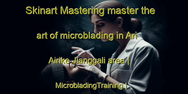 Skinart Mastering master the art of microblading in Ari Airike Jianggali area | MicrobladingTraining | MicrobladingClasses | SkinartTraining-China